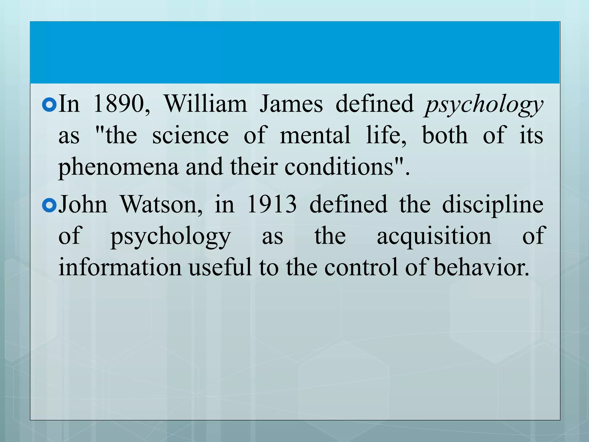 In 1890, William James defined psychology
as "the science of mental life, both of its
phenomena and their conditions".
John Watson, in 1913 defined the discipline
of psychology as the acquisition of
information useful to the control of behavior.
 