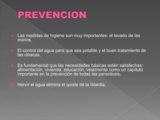    Las medidas de higiene son muy importantes: el lavado de las
    manos.

   El control del agua para que sea potable y el buen tratamiento de
    las cloacas.

   Es fundamental que las necesidades básicas estén satisfechas:
    alimentación, vivienda, educación, vestimenta como un capítulo
    importante en la prevención de todas las parasitosis.

   Hervir el agua elimina el quiste de la Giardia.
 