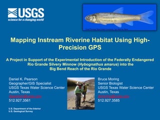 Mapping Instream Riverine Habitat Using High-
                 Precision GPS
A Project in Support of the Experimental Introduction of the Federally Endangered
            Rio Grande Silvery Minnow (Hybognathus amarus) into the
                         Big Bend Reach of the Rio Grande

 Daniel K. Pearson                                Bruce Moring
 Geographer/GIS Specialist                        Senior Biologist
 USGS Texas Water Science Center                  USGS Texas Water Science Center
 Austin, Texas                                    Austin, Texas
 dpearson@usgs.gov                                jbmoring@usgs.gov
 512.927.3561                                     512.927.3585

 U.S. Department of the Interior
 U.S. Geological Survey
 