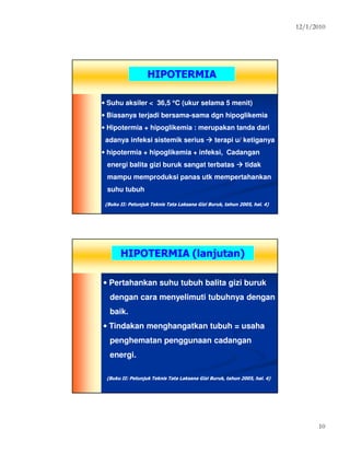12/1/2010
10
HIPOTERMIAHIPOTERMIA
• Suhu aksiler < 36,5 °°°°C (ukur selama 5 menit)
• Biasanya terjadi bersama-sama dgn hipoglikemia
• Hipotermia + hipoglikemia : merupakan tanda dari
adanya infeksi sistemik serius terapi u/ ketiganya
• hipotermia + hipoglikemia + infeksi, Cadangan
energi balita gizi buruk sangat terbatas tidak
mampu memproduksi panas utk mempertahankan
suhu tubuh
(Buku II: Petunjuk Teknis Tata Laksana Gizi Buruk, tahun 2005, hal. 4)(Buku II: Petunjuk Teknis Tata Laksana Gizi Buruk, tahun 2005, hal. 4)
HIPOTERMIA (lanjutan)HIPOTERMIA (lanjutan)
• Pertahankan suhu tubuh balita gizi buruk
dengan cara menyelimuti tubuhnya dengan
baik.
• Tindakan menghangatkan tubuh = usaha
penghematan penggunaan cadangan
energi.
(Buku II: Petunjuk Teknis Tata Laksana Gizi Buruk, tahun 2005, hal. 4)(Buku II: Petunjuk Teknis Tata Laksana Gizi Buruk, tahun 2005, hal. 4)
 