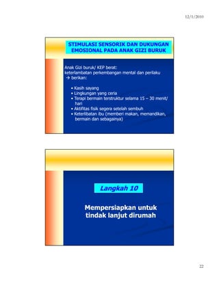 12/1/2010
22
STIMULASI SENSORIK DAN DUKUNGAN
EMOSIONAL PADA ANAK GIZI BURUK
Anak Gizi buruk/ KEP berat:Anak Gizi buruk/ KEP berat:
keterlambatan perkembangan mental dan perilakuketerlambatan perkembangan mental dan perilaku
berikan:berikan:
•• Kasih sayangKasih sayang
•• Lingkungan yang ceriaLingkungan yang ceria
•• Terapi bermain terstruktur selama 15Terapi bermain terstruktur selama 15 –– 30 menit30 menit//
harihari
•• Aktifitas fisik segera setelah sembuhAktifitas fisik segera setelah sembuh
•• Keterlibatan ibu (memberi makan, memandikan,Keterlibatan ibu (memberi makan, memandikan,
bermain dan sebagainya)bermain dan sebagainya)
Langkah 10Langkah 10
Mempersiapkan untukMempersiapkan untuk
tindak lanjut dirumahtindak lanjut dirumah
 