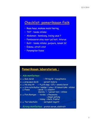 12/1/2010
3
Checklist: pemeriksaan fisik
• Rasa haus, mukosa mulut kering,
• THT : tanda infeksi
• Abdomen : kembung, bising usus ?
• Pembesaran atau nyeri pd hati; ikterus
• Kulit : tanda infeksi, purpura, lemak SC
• Edema, atrofi otot
• Penampilan feses
Pemeriksaan laboratorium :
• Ada manfaatnya :
Gula darah : < 54 mg/dl = hipoglikemia
prep.apus darah : parasit malaria
Hb atau Ht : < 4 g/dl atau < 12% = anemia berat
Urin rutin/kultur: bakteri + atau > 10 lekosit/LPB = infeksi
Feses : darah + = disentri
Giardia + / parasit lain = infeksi
Foto Rontgen : - toraks : Pneumonia
Gagal jantung
- tulang : rikets, fraktur
Tes tuberkulin : seringkali negatif
• Kurang manfaatnya : protein serum, elektrolit
 