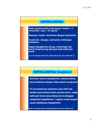 12/1/2010
8
HIPOGLIKEMIAHIPOGLIKEMIA
Kadar glukosa darah yang sangat rendah (< 3
mmol/liter atau < 54 mg/dl)
Biasanya terjadi bersamaan dengan hipotermia
Tanda lain : letargis, nadi lemah, kehilangan
kesadaran
Gejala hipoglikemia berupa berkeringat dan
pucat sangat jarang dijumpai pada balita gizi
buruk
(Buku(Buku II: Petunjuk Teknis Tata Laksana Gizi Buruk, tahun 2005, hal. 3)II: Petunjuk Teknis Tata Laksana Gizi Buruk, tahun 2005, hal. 3)
HIPOGLIKEMIA (lanjutan)HIPOGLIKEMIA (lanjutan)
• Kematian karena hipoglikemia, kadang-kadang
hanya didahului dengan tanda seperti mengantuk
• Di unit pelayanan kesehatan yang tidak ada
fasilitas pemeriksaan kadar glukosa darah, setiap
balita gizi buruk yang datang harus dianggap
mengalami hipoglikemia segera rawat/tangani
sesuai tatalaksana hipoglikemia
(Buku II: Petunjuk Teknis Tatalaksana Gizi Buruk, tahun 2005, hal.3)
 