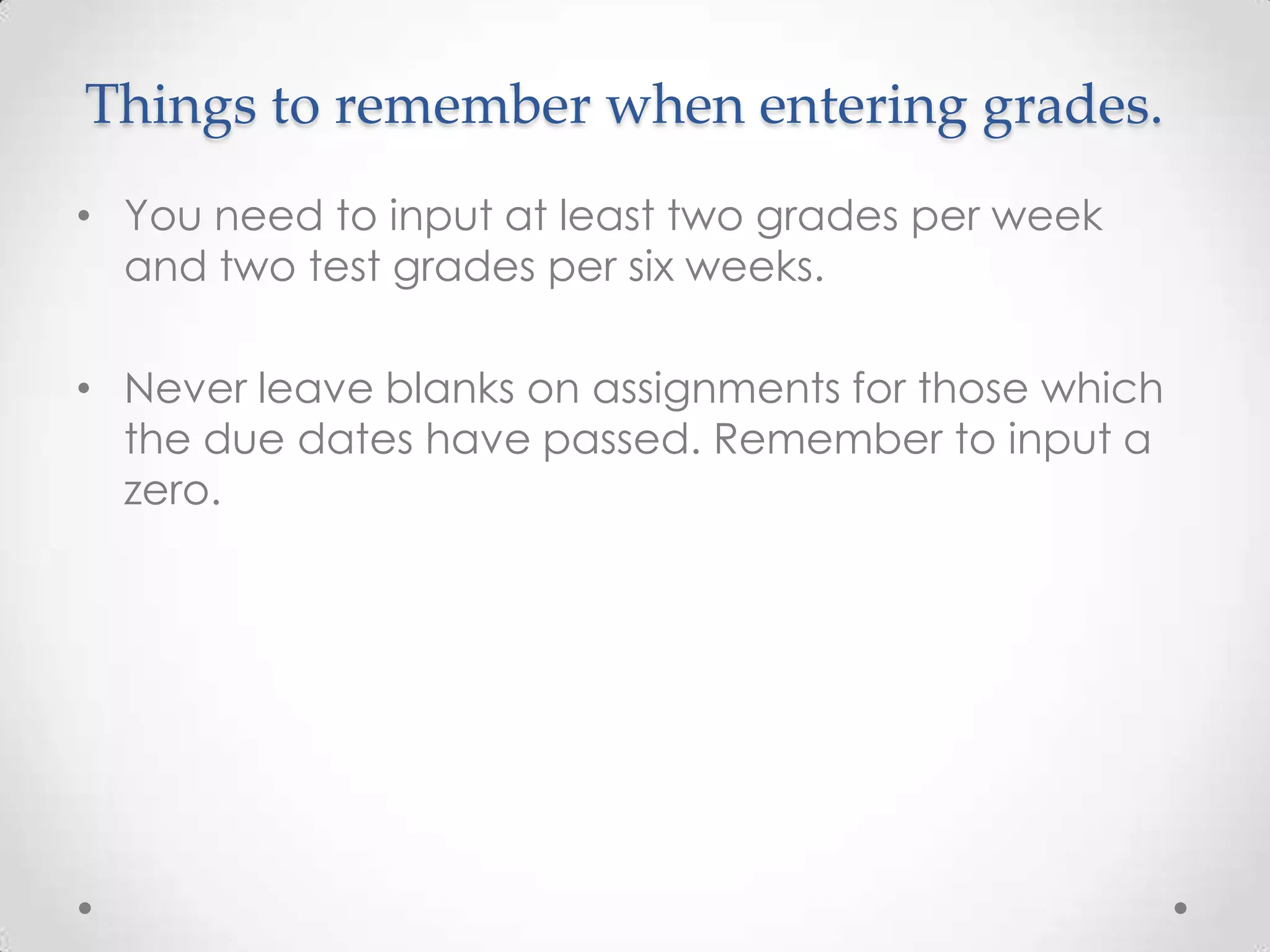 Things to remember when entering grades.
• You need to input at least two grades per week
  and two test grades per six weeks.

• Never leave blanks on assignments for those which
  the due dates have passed. Remember to input a
  zero.
 