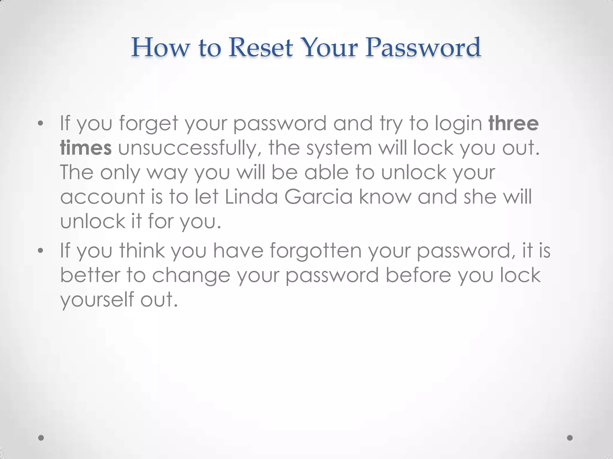 How to Reset Your Password

• If you forget your password and try to login three
  times unsuccessfully, the system will lock you out.
  The only way you will be able to unlock your
  account is to let Linda Garcia know and she will
  unlock it for you.
• If you think you have forgotten your password, it is
  better to change your password before you lock
  yourself out.
 