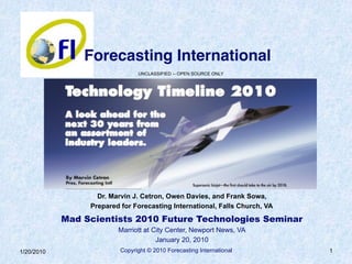 Copyright © 2010 Forecasting International 1
UNCLASSIFIED -- OPEN SOURCE ONLY
Dr. Marvin J. Cetron, Owen Davies, and Frank Sowa,
Prepared for Forecasting International, Falls Church, VA
Mad Scientists 2010 Future Technologies Seminar
Marriott at City Center, Newport News, VA
January 20, 2010
Forecasting International
1/20/2010
 
