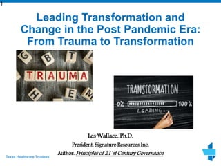 Texas Healthcare Trustees
Leading Transformation and
Change in the Post Pandemic Era:
From Trauma to Transformation
Les Wallace, Ph.D.
President, Signature Resources Inc.
Author: Principles of 21`st Century Governance
1
 