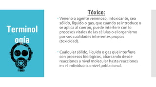 Terminol
ogía
Tóxico:
 Veneno o agente venenoso, intoxicante, sea
sólido, líquido o gas, que cuando se introduce o
se aplica al cuerpo, puede interferir con lo
procesos vitales de las células o el organismo
por sus cualidades inherentes propias
(toxicidad).
 Cualquier sólido, líquido o gas que interfiere
con procesos biológicos, abarcando desde
reacciones a nivel molecular hasta reacciones
en el individuo o a nivel poblacional.
 