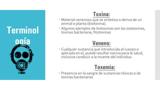 Toxina:
 Material venenoso que se sintetiza o deriva de un
animal o planta (biotoxina).
 Algunos ejemplos de biotoxinas son las zootoxinas,
toxinas bacteriana, fit0toxinas
Veneno:
 Cualquier sustancia que introducida al cuerpo o
aplicada en el, puede resultar nocivo para la salud,
inclusive conducir a la muerte del individuo
Toxemia:
 Presencia en la sangre de sustancias tóxicas o de
toxinas bacterianas
Terminol
ogía
 
