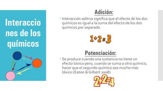 Adición:
 Interacción aditiva significa que el efecto de los dos
químicos es igual a la suma del efecto de los dos
químicos por separado
Potenciación:
 Se produce cuando una sustancia no tiene un
efecto tóxico pero, cuando se suma a otro químico,
hacer que el segundo químico sea mucho más
tóxico (Eaton & Gilbert 2008)
Interaccio
nes de los
químicos
 