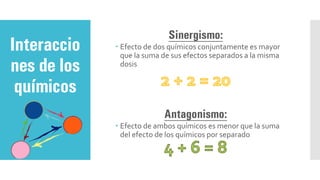 Sinergismo:
 Efecto de dos químicos conjuntamente es mayor
que la suma de sus efectos separados a la misma
dosis
Antagonismo:
 Efecto de ambos químicos es menor que la suma
del efecto de los químicos por separado
Interaccio
nes de los
químicos
 