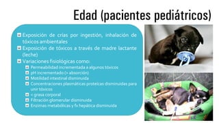 Edad (pacientes pediátricos)
Exposición de crías por ingestión, inhalación de
tóxicos ambientales
Exposición de tóxicos a través de madre lactante
(leche)
Variaciones fisiológicas como:
Permeabilidad incrementada a algunos tóxicos
pH incrementado (> absorción)
Motilidad intestinal disminuida
Concentraciones plasmáticas proteícas disminuidas para
unir tóxicos
< grasa corporal
Filtración glomerular disminuida
Enzimas metabólicas y fx hepática disminuida
 