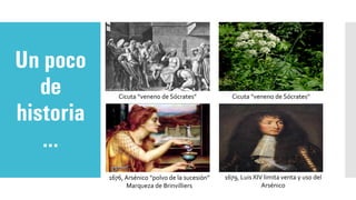 Un poco
de
historia
…
Cicuta “veneno de Sócrates” Cicuta “veneno de Sócrates”
1676, Arsénico “polvo de la sucesión”
Marqueza de Brinvilliers
1679, Luis XIV limita venta y uso del
Arsénico
 