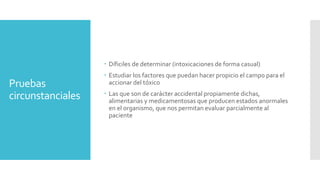 Pruebas
circunstanciales
 Díficiles de determinar (intoxicaciones de forma casual)
 Estudiar los factores que puedan hacer propicio el campo para el
accionar del tóxico
 Las que son de carácter accidental propiamente dichas,
alimentarias y medicamentosas que producen estados anormales
en el organismo, que nos permitan evaluar parcialmente al
paciente
 