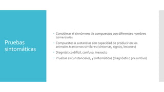 Pruebas
sintomáticas
 Considerar el sinnúmero de compuestos con diferentes nombres
comerciales
 Compuestos o sustancias con capacidad de producir en los
animales trastornos similares (síntomas, signos, lesiones)
 Diagnóstico difícil, confuso, inexacto
 Pruebas circunstanciales, y sintomáticas (diagnóstico presuntivo)
 