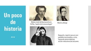 Un poco
de
historia
…
Mateo José de Buenaventura
Orfila, “padre de la toxicología”
María Lafarge
Rasputín, ingirió cianuro con
pasteles azucarados y vino,
logrando atoxicidad por
acción reductora de azúcares
 