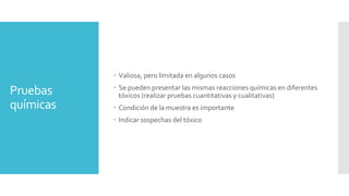 Pruebas
químicas
 Valiosa, pero limitada en algunos casos
 Se pueden presentar las mismas reacciones químicas en diferentes
tóxicos (realizar pruebas cuantitativas y cualitativas)
 Condición de la muestra es importante
 Indicar sospechas del tóxico
 