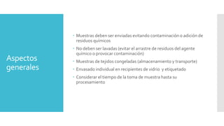 Aspectos
generales
 Muestras deben ser enviadas evitando contaminación o adición de
residuos químicos
 No deben ser lavadas (evitar el arrastre de residuos del agente
químico o provocar contaminación)
 Muestras de tejidos congeladas (almacenamiento y transporte)
 Envasado individual en recipientes de vidrio y etiquetado
 Considerar el tiempo de la toma de muestra hasta su
procesamiento
 