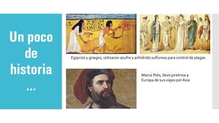 Un poco
de
historia
…
Egipcios y griegos, utilizaron azufre y anhídrido sulfuroso para control de plagas
Marco Polo, llevó piretrina a
Europa de sus viajes por Asia
 