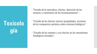 Toxicolo
gía
 "Estudio de la naturaleza, efectos, detección de los
venenos y tratamiento de los envenenamientos".
 "Estudio de los efectos nocivos (propiedades, acciones)
de los compuestos químicos sobre sistemas biológicos".
 "Estudio de los venenos y sus efectos en los mecanismos
fisiológicos normales”.
 