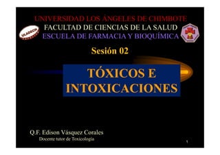 UNIVERSIDAD LOS ÁNGELES DE CHIMBOTE
   FACULTAD DE CIENCIAS DE LA SALUD
   ESCUELA DE FARMACIA Y BIOQUÍMICA

                             Sesión 02

                   TÓXICOS E
                INTOXICACIONES


Q.F. Edison Vásquez Corales
   Docente tutor de Toxicología
                                         1
 