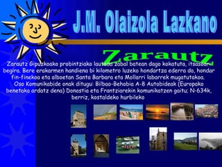 J.M. Olaizola Lazkano Zarautz Zarautz Gipuzkoako probintziako lautada zabal batean dago kokatuta, itsasoari begira. Bere erakarmen handiena bi kilometro luzeko hondartza ederra da, hondar fin-finekoa eta alboetan Santa Barbara eta Mollarri labarrek mugatutakoa.  Oso Komunikabide onak ditugu: Bilbao-Behobia A-8 Autobideak (Europako benetako ardatz dena) Donostia eta Frantziarekin komunikatzen gaitu; N-634k, berriz, kostaldeko hurbileko  