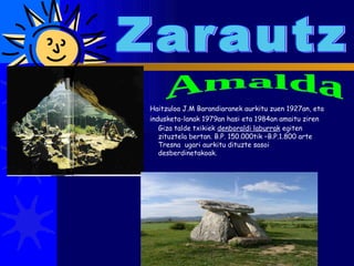 Zarautz Amalda Haitzuloa J.M Barandiaranek aurkitu zuen 1927an, eta indusketa-lanak 1979an hasi eta 1984an amaitu ziren   Giza talde txikiek  denboraldi laburrak  egiten zituztela bertan. B.P. 150.000tik –B.P.1.800 arte Tresna  ugari aurkitu dituzte sasoi desberdinetakoak. 
