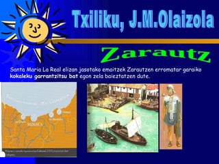 Txiliku, J.M.Olaizola Zarautz Santa Maria La Real elizan jasotako emaitzek Zarautzen erromatar garaiko  kokaleku garrantzitsu bat  egon zela baieztatzen dute.  
