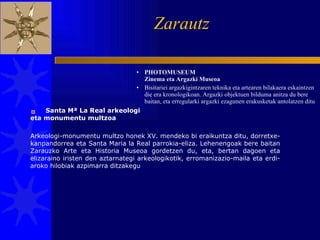 Zarautz  PHOTOMUSEUM Zinema eta Argazki Museoa Bisitariei argazkigintzaren teknika eta artearen bilakaera eskaintzen die era kronologikoan. Argazki objektuen bilduma anitza du bere baitan, eta erregularki argazki ezagunen erakusketak antolatzen ditu Arkeologi-monumentu multzo honek XV. mendeko bi eraikuntza ditu, dorretxe-kanpandorrea eta Santa Maria la Real parrokia-eliza. Lehenengoak bere baitan Zarauzko Arte eta Historia Museoa gordetzen du, eta, bertan dagoen eta elizaraino iristen den aztarnategi arkeologikotik, erromanizazio-maila eta erdi-aroko hilobiak azpimarra ditzakegu  Santa Mª La Real arkeologi eta monumentu multzoa  