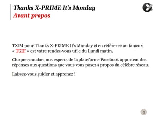 Thanks X-PRIME It’s Monday
Avant propos



‪TXIM pour Thanks X-PRIME It's Monday et en référence au fameux
 « TGIF » est votre rendez-vous utile du Lundi matin.

‪Chaque semaine, nos experts de la plateforme Facebook apportent des
 réponses aux questions que vous vous posez à propos du célèbre réseau.

‪Laissez-vous guider et apprenez !




                                                                   2
 