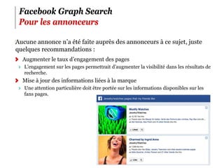 Facebook Graph Search
 Pour les annonceurs

‪Aucune annonce n’a été faite auprès des annonceurs à ce sujet, juste
 quelques recommandations :
  Augmenter le taux d’engagement des pages
   L’engagement sur les pages permettrait d’augmenter la visibilité dans les résultats de
   recherche.
  Mise à jour des informations liées à la marque
   Une attention particulière doit être portée sur les informations disponibles sur les
   fans pages.




                                                                                          7
 