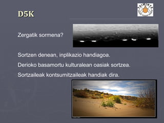 D5KD5K
Zergatik sormena?
Sortzen denean, inplikazio handiagoa.
Derioko basamortu kulturalean oasiak sortzea.
Sortzaileak kontsumitzaileak handiak dira.
 