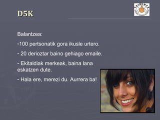 D5KD5K
Balantzea:
-100 pertsonatik gora ikusle urtero.
- 20 derioztar baino gehiago emaile.
- Ekitaldiak merkeak, baina lana
eskatzen dute.
- Hala ere, merezi du. Aurrera ba!
 