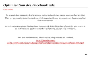 10
Conclusion
Optimisation des Facebook ads
On ne peut donc pas parler de changement majeur puisqu’il n’y a pas de nouveaux formats d’ads
Mais ces optimisations représentent une réelle opportunité pour les annonceurs d’augmenter leur
taux de conversion.
Ce qui prouve encore une fois la volonté de Facebook de renforcer la confiance des annonceurs et
de réaffirmer son positionnement de plateforme, soutien au e-commerce.
Pour plus d’informations, rendez-vous sur le guide des ads Facebook
https://www.facebook-
studio.com/fbassets/resource/82/UpdatedAdsandSponsoredStoriesGuideasofSept102013.pdf
 