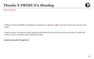 2
Avant-propos
Thanks X-PRIME It’s Monday
TXIM pour Thanks X-PRIME It's Monday et en référence au fameux « TGIF » est votre rendez-vous utile du Lundi
matin.
Chaque semaine, nos experts médias apportent des réponses aux questions que vous vous posez à propos des
réseaux sociaux, du SEM et autres dispositifs médias.
Laissez-vous guider et apprenez !
 