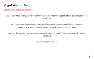 3
Optimisation des Facebook ads
Sujet du matin
Le 10 Septembre dernier, Facebook annonçait le lancement des optimisations de campagne sur la
plateforme.
Les changements concernent surtout les formats des annonces publicitaires suivant:
« page post link ads », « page like ads », « offer ads » et « event ads »
Force est de constater que l’ensemble des optimisations touche l’apparence des ads dans nos
newsfeed.
Zoom sur ces évolutions
 