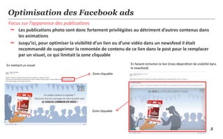 5
Focus sur l’apparence des publications
Optimisation des Facebook ads
 Les publications photo sont donc fortement privilégiées au détriment d’autres contenus dans
les animations
 Jusqu’ici, pour optimiser la visibilité d’un lien ou d’une vidéo dans un newsfeed il était
recommandé de supprimer la remontée de contenu de ce lien dans le post pour le remplacer
par un visuel, ce qui limitait la zone cliquable
Zone cliquable
Zone cliquable
En mettant un visuel En faisant remonter le lien (mais déperdition de visibilité dans
le newsfeed)
 