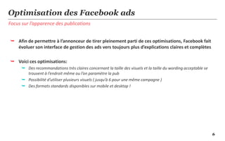 6
Focus sur l’apparence des publications
Optimisation des Facebook ads
 Afin de permettre à l’annonceur de tirer pleinement parti de ces optimisations, Facebook fait
évoluer son interface de gestion des ads vers toujours plus d’explications claires et complètes
 Voici ces optimisations:
 Des recommandations très claires concernant la taille des visuels et la taille du wording acceptable se
trouvent à l’endroit même ou l’on paramètre la pub
 Possibilité d’utiliser plusieurs visuels ( jusqu’à 6 pour une même campagne )
 Des formats standards disponibles sur mobile et desktop !
 