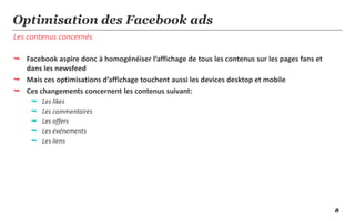 8
Les contenus concernés
Optimisation des Facebook ads
 Facebook aspire donc à homogénéiser l’affichage de tous les contenus sur les pages fans et
dans les newsfeed
 Mais ces optimisations d’affichage touchent aussi les devices desktop et mobile
 Ces changements concernent les contenus suivant:
 Les likes
 Les commentaires
 Les offers
 Les événements
 Les liens
 