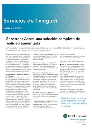 Geostreet Asset, una solución completa de
realidad aumentada
Servicios de Txingudi desarrolla una solución móvil versátil, escalable y flexible para
la detección en campo de activos subterráneos.
Servicios de Txingudi
Caso de éxito
La Mancomunidad de Servicios de Txin-
gudi está constituida por los municipios
de Irún y Hondarribia. Se la dota de una
sociedad denominada “Servicios de
Txingudi”, a través de la cual gestiona
el ciclo integral del agua, la recogida
de los residuos urbanos y su posterior
transporte para su tratamiento, así como
la limpieza viaria, además de obtener
energía renovable derivada de su propia
labor como actividad complementaria.
El compromiso y el reto de Servicios
de Txingudi
Estas funciones que desarrolla Servicios
de Txingudi tienen mucha influencia en
la calidad de vida de las personas que
habitan ambos municipios. De esta so-
ciedad depende que las necesidades en
el suministro de agua potable a hogares
y a todos los servicios y actividades
públicas y privadas estén cubiertas;
que las aguas residuales generadas
en dichas actividades tengan el menor
impacto posible en el medio ambiente
urbano, fluvial y marino; que el eco-
sistema urbano conformado por Irún y
Hondarribia pueda absorber o gestionar
todos sus residuos urbanos, alcanzando
cotas lo más bajas posibles en genera-
ción de residuos y lo más altas posibles
en reciclaje de los mismos. Todo ello
en un entorno limpio y saludable que
contribuya, incluso a escala local, con las
energías limpias y eficientes sin olvidar
la perspectiva global de toda gestión
medioambiental.
Además, las brigadas en campo tenían
la necesidad de detectar en superficie
los activos subterráneos para poder
realizar las actuaciones en vía pública de
la forma más óptima.
Para resolver esta problemática se
desarrolló e implantó una solución móvil
multiplataforma que ofrece una vista de
realidad aumentada y muestra, sobre
la superficie, los activos subterráneos,
facilitando la detección de los mismos.
También facilita la gestión de avisos
en campo. Se trata de uno solución
desarrollada por Geograma, expertos
en GeoInformación, y denominada Geo
Street Asset.
Beneficios de GeoStreet Asset
Servicios de Txingudi tiene actualmente
una solución llena de ventajas para los
usuarios:
•Solución escalable, flexible. Arquitectu-
ra Orienta a Servicios (SOA)
•Interoperable. Trabaja con servicios y
capas estándares: WMS, TMS
•Se puede extender fácilmente con
nuevas funcionalidades.
•Es compatible con la mayoría de dispo-
sitivos, tanto Android como iOS.
Además, el responsable GIS dispondrá
de:
•Panel de administración para diseñar
formularios personalizados sobre cada
una de las capas de información que
pretenden gestionar (avisos, incidencias,
etc). También se podrán configurar los
mapas base a utilizar y gestionar usua-
rios y grupos.
•Una solución versátil. Gestiona datos
en campo de manera sencilla. Permite
tanto consultar datos en campo (inven-
tarios existentes) como recopilar datos
en campo (realizar nuevos inventarios) o
modificar dichos datos (actualizar inven-
tarios existentes).
En cuanto a los usuarios, éstos se en-
cuentran con una plicación sencilla e in-
tuitiva que permite trabajar sin conexión.
GeoStreet Asset es una so-
lución escalable, interope-
rable, que mejora el trabajo
en campo.
Contacta con nosotros:
t  902 11 05 04
informacion@esri.es
esri.es
 