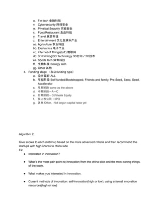u. Fin-tech 金融科技
v. Cybersecurity 网络安全
w. Physical Security 实验安全
x. Food/Restaurant 食品科技
y. Travel 旅游科技
z. Entertainment 文化及娱乐产业
aa. Agriculture 农业科技
bb. Electronics 电子工业
cc. Internet of Things(IoT) 物联网
dd. 3D Printing/3D Technology 3D打印／3D技术
ee. Sports tech 体育科技
ff. 生物科技 Biology tech
gg. Other 其他
4. Funding stage （加上funding type）
a. 没有偏好 ALL
b. 早期阶段 Self-funded/Bootstrapped, Friends and family, Pre-Seed, Seed, Seed,
Accelerator
c. 早期阶段 same as the above
d. 中期阶段－A－C
e. 后期阶段－D,Private Equity
f. 仅上市公司 －IPO
g. 其他 Other， Not begun capital raise yet
Algorithm 2:
Give scores to each matchup based on the more advanced criteria and then recommend the
startups with high scores to china side
Ex:
● Interested in innovation?
● What’s the most pain point to innovation from the china side and the most strong things
of the team.
● What makes you interested in innovation.
● Current methods of innovation: self-innovation(high or low), using external innovation
resources(high or low)
 
