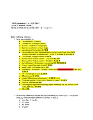 (只匹配corporation？加上投资机构？)
(企业机构 multiple choice？)
（您的企业/机构是否对企业创新感兴趣？－否－role prefer）
Basic matching criterias:
1. What are you looking for
● Capital raise(in US dollars)
● Capital Raise (in foreign currency)
● Business acceleration (early stage)
● Business acceleration (mature stage)
● Manufacturing Partnerships 生产制造
● Hardware Partnerships (Industrial Design and/or Product R&D, SCM, OEM
Suppliers, Hardware Accelerators etc.) 工业设计，供应链管理，硬件提供商
● Go-to-market Strategic Partners 市场拓展
● Business/Joint Venture partners - Long term 商业合作
● Business/Joint Venture partners - Short term 商业合作
● Market Research / Data capture opportunity 市场调研数据调查
● Product Launch/test opportunities 产品投放
● Making sales to corporate clients 销售
● Engineering (Technology / Datasets / Skilled labor/Software development) 技术外包，
软件开发
● HR - Compiling local team 企业服务
● Office Services 办公场地
● Legal and Regulatory Affairs advisory 法律服务（。。。）
● Corporate Services (Incorporation, Re-structuring etc.) 企业服务
● Financial Services 金融服务
● Marketing and Digital Media Strategy (digital marketing, WeChat, Weibo, Social
Media, SEO etc.) 市场营销
● Other 其他
2. When are you looking to engage with (What timeline you envision your company to
seriously consider expansion to China or Asia at large?)
a. Less than 12 months
b. 1-3 years
c. 3-5 years
d. 5+ years
 