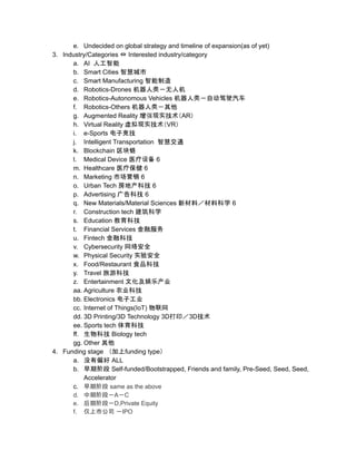 e. Undecided on global strategy and timeline of expansion(as of yet)
3. Industry/Categories ⇔ Interested industry/category
a. AI 人工智能
b. Smart Cities 智慧城市
c. Smart Manufacturing 智能制造
d. Robotics-Drones 机器人类－无人机
e. Robotics-Autonomous Vehicles 机器人类－自动驾驶汽车
f. Robotics-Others 机器人类－其他
g. Augmented Reality 增强现实技术（AR）
h. Virtual Reality 虚拟现实技术（VR）
i. e-Sports 电子竞技
j. Intelligent Transportation 智慧交通
k. Blockchain 区块链
l. Medical Device 医疗设备 6
m. Healthcare 医疗保健 6
n. Marketing 市场营销 6
o. Urban Tech 房地产科技 6
p. Advertising 广告科技 6
q. New Materials/Material Sciences 新材料／材料科学 6
r. Construction tech 建筑科学
s. Education 教育科技
t. Financial Services 金融服务
u. Fintech 金融科技
v. Cybersecurity 网络安全
w. Physical Security 实验安全
x. Food/Restaurant 食品科技
y. Travel 旅游科技
z. Entertainment 文化及娱乐产业
aa. Agriculture 农业科技
bb. Electronics 电子工业
cc. Internet of Things(IoT) 物联网
dd. 3D Printing/3D Technology 3D打印／3D技术
ee. Sports tech 体育科技
ff. 生物科技 Biology tech
gg. Other 其他
4. Funding stage （加上funding type）
a. 没有偏好 ALL
b. 早期阶段 Self-funded/Bootstrapped, Friends and family, Pre-Seed, Seed, Seed,
Accelerator
c. 早期阶段 same as the above
d. 中期阶段－A－C
e. 后期阶段－D,Private Equity
f. 仅上市公司 －IPO
 