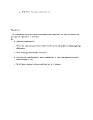 g. 其他 Other， Not begun capital raise yet
Algorithm 2:
Give scores to each matchup based on the more advanced criteria and then recommend the
startups with high scores to china side
Ex:
● Interested in innovation?
● What’s the most pain point to innovation from the china side and the most strong things
of the team.
● What makes you interested in innovation.
● Current methods of innovation: self-innovation(high or low), using external innovation
resources(high or low)
● Which factors do you think are most important to innovation:
 