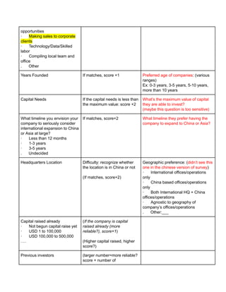 opportunities
· Making sales to corporate
clients
· Technology/Data/Skilled
labor
· Compiling local team and
office
. Other
Years Founded If matches, score +1 Preferred age of companies: (various
ranges)
Ex: 0-3 years, 3-5 years, 5-10 years,
more than 10 years
Capital Needs If the capital needs is less than
the maximum value: score +2
What’s the maximum value of capital
they are able to invest?
(maybe this question is too sensitive)
What timeline you envision your
company to seriously consider
international expansion to China
or Asia at large?
· Less than 12 months
· 1-3 years
· 3-5 years
. Undecided
If matches, score+2 What timeline they prefer having the
company to expand to China or Asia?
Headquarters Location Difficulty: recognize whether
the location is in China or not
(If matches, score+2)
Geographic preference: (didn’t see this
one in the chinese version of survey)
· International offices/operations
only
· China based offices/operations
only
· Both International HQ + China
offices/operations
· Agnostic to geography of
company’s offices/operations
. Other:___
Capital raised already
· Not begun capital raise yet
· USD 1 to 100,000
· USD 100,000 to 500,000
….
(If the company is capital
raised already (more
reliable?), score+1)
(Higher capital raised, higher
score?)
Previous investors (larger number=more reliable?
score + number of
 