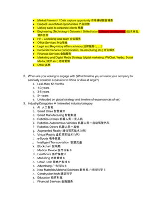 ● Market Research / Data capture opportunity 市场调研数据调查
● Product Launch/test opportunities 产品投放
● Making sales to corporate clients 销售
● Engineering (Technology / Datasets / Skilled labor/Software development) 技术外包，
软件开发
● HR - Compiling local team 企业服务
● Office Services 办公场地
● Legal and Regulatory Affairs advisory 法律服务（。。。）
● Corporate Services (Incorporation, Re-structuring etc.) 企业服务
● Financial Services 金融服务
● Marketing and Digital Media Strategy (digital marketing, WeChat, Weibo, Social
Media, SEO etc.) 市场营销
● Other 其他
2. When are you looking to engage with (What timeline you envision your company to
seriously consider expansion to China or Asia at large?)
a. Less than 12 months
b. 1-3 years
c. 3-5 years
d. 5+ years
e. Undecided on global strategy and timeline of expansion(as of yet)
3. Industry/Categories ⇔ Interested industry/category
a. AI 人工智能
b. Smart Cities 智慧城市
c. Smart Manufacturing 智能制造
d. Robotics-Drones 机器人类－无人机
e. Robotics-Autonomous Vehicles 机器人类－自动驾驶汽车
f. Robotics-Others 机器人类－其他
g. Augmented Reality 增强现实技术（AR）
h. Virtual Reality 虚拟现实技术（VR）
i. e-Sports 电子竞技
j. Intelligent Transportation 智慧交通
k. Blockchain 区块链
l. Medical Device 医疗设备 6
m. Healthcare 医疗保健 6
n. Marketing 市场营销 6
o. Urban Tech 房地产科技 6
p. Advertising 广告科技 6
q. New Materials/Material Sciences 新材料／材料科学 6
r. Construction tech 建筑科学
s. Education 教育科技
t. Financial Services 金融服务
 