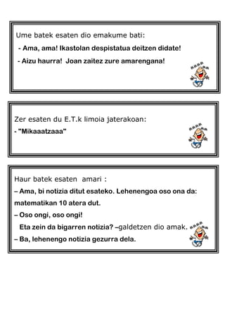 Ume batek esaten dio emakume bati:
- Ama, ama! Ikastolan despistatua deitzen didate!
- Aizu haurra! Joan zaitez zure amarengana!
Zer esaten du E.T.k limoia jaterakoan:
- "Mikaaatzaaa"
Haur batek esaten amari :
– Ama, bi notizia ditut esateko. Lehenengoa oso ona da:
matematikan 10 atera dut.
– Oso ongi, oso ongi!
Eta zein da bigarren notizia? –galdetzen dio amak.
– Ba, lehenengo notizia gezurra dela.
 