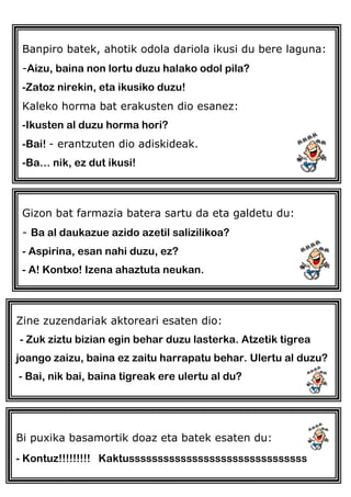 Banpiro batek, ahotik odola dariola ikusi du bere laguna:
-Aizu, baina non lortu duzu halako odol pila?
-Zatoz nirekin, eta ikusiko duzu!
Kaleko horma bat erakusten dio esanez:
-Ikusten al duzu horma hori?
-Bai! - erantzuten dio adiskideak.
-Ba… nik, ez dut ikusi!
Gizon bat farmazia batera sartu da eta galdetu du:
- Ba al daukazue azido azetil salizilikoa?
- Aspirina, esan nahi duzu, ez?
- A! Kontxo! Izena ahaztuta neukan.
Zine zuzendariak aktoreari esaten dio:
- Zuk ziztu bizian egin behar duzu lasterka. Atzetik tigrea
joango zaizu, baina ez zaitu harrapatu behar. Ulertu al duzu?
- Bai, nik bai, baina tigreak ere ulertu al du?
Bi puxika basamortik doaz eta batek esaten du:
- Kontuz!!!!!!!!! Kaktusssssssssssssssssssssssssssssss
 
