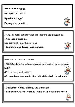-Riiiiiiiiiiiiiiiiiiiingggg.
-Nor da??????????
-Agustin al dago?
-Ez, nago incomodin.
Irakasle berri bat etortzen da klasera eta esaten du:
- Nire izena luzea da.
Eta Jaimitok erantzuten du:
- Ez du importa denbora asko dugu.
Semeak esaten dio aitari:
- Aita! Zuk bronka botako zenioke ezer egiten ez duen ume
bati?
-Ez!- erantzun du aitak.
-Orduan lasai esango dizut: ez ditudala etxeko lanak egin!
– Xabiertxo! Aldatu al diezu ura arrainei?
– Bai, zera! Oraindik ez dute joan den astekoa bukatu eta!
 