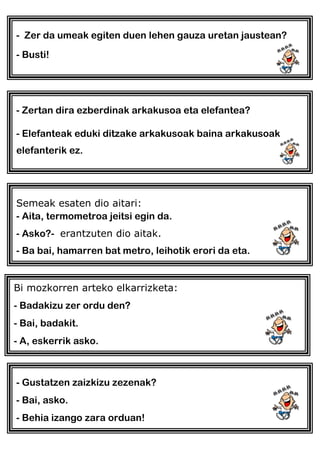 - Zer da umeak egiten duen lehen gauza uretan jaustean?
- Busti!
- Zertan dira ezberdinak arkakusoa eta elefantea?
- Elefanteak eduki ditzake arkakusoak baina arkakusoak
elefanterik ez.
Semeak esaten dio aitari:
- Aita, termometroa jeitsi egin da.
- Asko?- erantzuten dio aitak.
- Ba bai, hamarren bat metro, leihotik erori da eta.
Bi mozkorren arteko elkarrizketa:
- Badakizu zer ordu den?
- Bai, badakit.
- A, eskerrik asko.
- Gustatzen zaizkizu zezenak?
- Bai, asko.
- Behia izango zara orduan!
 